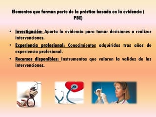 Elementos que forman parte de la práctica basada en la evidencia (
PBE)
• Investigación: Aporta la evidencia para tomar decisiones o realizar
intervenciones.
• Experiencia profesional: Conocimientos adquiridos tras años de
experiencia profesional.
• Recursos disponibles: Instrumentos que valoren la validez de las
intervenciones.
 
