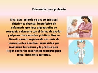 Enfermería como profesión
Elegí este artículo ya que su principal
objetivo es destacar la profesión de
enfermería que hace algunos años se
conseguía solamente con el ánimo de ayudar
y algunos conocimientos prácticos. Hoy en
día esta carrera requiere de una serie de
conocimientos científico- humanistas que
involucran las teorías y la práctica para
llegar a tener la experiencia necesaria para
tomar decisiones correctas.
 