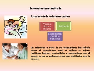 Enfermería como profesión
Actualmente la enfermera posee:
Las enfermeras a través de sus organizaciones han luchado
porque el reconocimiento social se traduzca en mejores
condiciones laborales, oportunidades y remuneraciones para el
gremio, ya que su profesión es una gran contribución para la
sociedad.
Principios
éticos y
morales
Autonomía
Conocimientos
Científico-
Humanista
 