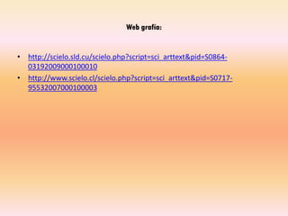 Web grafía:
• http://scielo.sld.cu/scielo.php?script=sci_arttext&pid=S0864-
03192009000100010
• http://www.scielo.cl/scielo.php?script=sci_arttext&pid=S0717-
95532007000100003
 