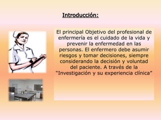 Introducción:
El principal Objetivo del profesional de
enfermería es el cuidado de la vida y
prevenir la enfermedad en las
personas. El enfermero debe asumir
riesgos y tomar decisiones, siempre
considerando la decisión y voluntad
del paciente. A través de la
“Investigación y su experiencia clínica”
 