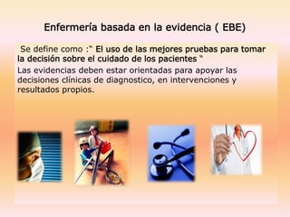 Enfermería basada en la evidencia ( EBE)
Se define como :“ El uso de las mejores pruebas para tomar
la decisión sobre el cuidado de los pacientes “
Las evidencias deben estar orientadas para apoyar las
decisiones clínicas de diagnostico, en intervenciones y
resultados propios.
 