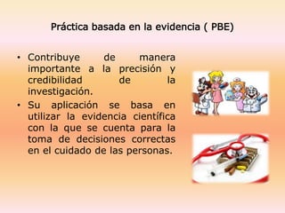 Práctica basada en la evidencia ( PBE)
• Contribuye de manera
importante a la precisión y
credibilidad de la
investigación.
• Su aplicación se basa en
utilizar la evidencia científica
con la que se cuenta para la
toma de decisiones correctas
en el cuidado de las personas.
 