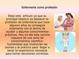 Enfermería como profesión
Elegí este artículo ya que su
principal objetivo es destacar la
profesión de enfermería que hace
algunos años se conseguía
solamente con el ánimo de
ayudar y algunos conocimientos
prácticos. Hoy en día esta carrera
requiere de una serie de
conocimientos científico-
humanistas que involucran las
teorías y la práctica para llegar a
tener la experiencia necesaria
para tomar decisiones correctas.
 