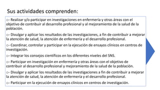 Sus actividades comprenden:
o- Realizar y/o participar en investigaciones en enfermería y otras áreas con el
objetivo de contribuir al desarrollo profesional y al mejoramiento de la salud de la
población.
o- Divulgar y aplicar los resultados de las investigaciones, a fin de contribuir a mejorar
la atención de salud, la atención de enfermería y el desarrollo profesional.
o- Coordinar, controlar y participar en la ejecución de ensayos clínicos en centros de
investigación.
o- Integrar los consejos científicos en los diferentes niveles del SNS.
o- Participar en investigación en enfermería y otras áreas con el objetivo de
contribuir al desarrollo profesional y mejoramiento de la salud de la población.
o- Divulgar y aplicar los resultados de las investigaciones a fin de contribuir a mejorar
la atención de salud, la atención de enfermería y el desarrollo profesional.
o- Participar en la ejecución de ensayos clínicos en centros de investigación.
 
