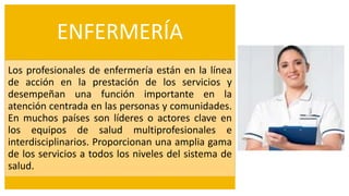ENFERMERÍA
Los profesionales de enfermería están en la línea
de acción en la prestación de los servicios y
desempeñan una función importante en la
atención centrada en las personas y comunidades.
En muchos países son líderes o actores clave en
los equipos de salud multiprofesionales e
interdisciplinarios. Proporcionan una amplia gama
de los servicios a todos los niveles del sistema de
salud.
 