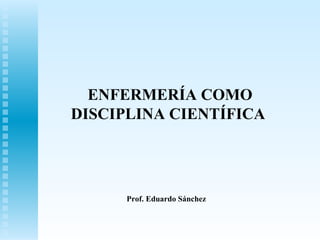 ENFERMERÍA COMO
DISCIPLINA CIENTÍFICA
Prof. Eduardo Sánchez
 