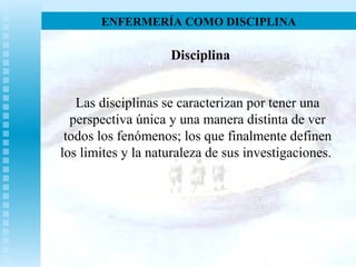 ENFERMERÍA COMO DISCIPLINA
Disciplina
Las disciplinas se caracterizan por tener una
perspectiva única y una manera distinta de ver
todos los fenómenos; los que finalmente definen
los limites y la naturaleza de sus investigaciones.
 