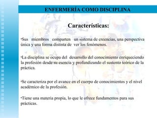 ENFERMERÍA COMO DISCIPLINA
Características:
•Sus miembros comparten un sistema de creencias, una perspectiva
única y una forma distinta de ver los fenómenos.
•La disciplina se ocupa del desarrollo del conocimiento enriqueciendo
la profesión desde su esencia y profundizando el sustento teórico de la
práctica.
•Se caracteriza por el avance en el cuerpo de conocimientos y el nivel
académico de la profesión.
•Tiene una materia propia, lo que le ofrece fundamentos para sus
prácticas.
 