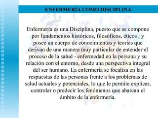 ENFERMERÍA COMO DISCIPLINA
Enfermería es una Disciplina, puesto que se compone
por fundamentos históricos, filosóficos, éticos ; y
posee un cuerpo de conocimientos y teorías que
derivan de una manera muy particular de entender el
proceso de la salud - enfermedad en la persona y su
relación con el entorno, desde una perspectiva integral
del ser humano. La enfermería se focaliza en las
respuestas de las personas frente a los problemas de
salud actuales y potenciales, lo que le permite explicar,
controlar o predecir los fenómenos que abarcan el
ámbito de la enfermería.
 