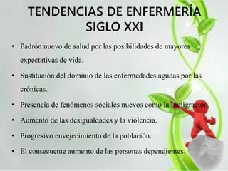 TENDENCIAS DE ENFERMERÍA 
SIGLO XXI 
• Padrón nuevo de salud por las posibilidades de mayores 
expectativas de vida. 
• Sustitución del dominio de las enfermedades agudas por las 
crónicas. 
• Presencia de fenómenos sociales nuevos como la inmigración. 
• Aumento de las desigualdades y la violencia. 
• Progresivo envejecimiento de la población. 
• El consecuente aumento de las personas dependientes. 
 
