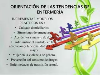 ORIENTACIÓN DE LAS TENDENCIAS DE 
ENFERMERÍA 
INCREMENTAR MODELOS 
PRÁCTICOS EN : 
• Cuidado domiciliarios. 
• Situaciones de urgencias. 
• Accidentes y manejo de dolor 
• Administrar el cuidado en la 
adaptación y funcionalidad del adulto 
mayor 
• Mujer en la violencia de género. 
• Prevención del consumo de drogas 
• Enfermedades de trasmisión sexual. 
 