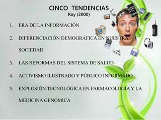 CINCO TENDENCIAS 
Roy (2000) 
1. ERA DE LA INFORMACIÓN 
2. DIFERENCIACIÓN DEMOGRÁFICA EN NUESTRA 
SOCIEDAD 
3. LAS REFORMAS DEL SISTEMA DE SALUD 
4. ACTIVISMO ILUSTRADO Y PÚBLICO INFORMADO 
5. EXPLOSIÓN TECNOLÓGICA EN FARMACOLOGÍA Y LA 
MEDICINA GENÓMICA 
 