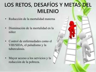 LOS RETOS, DESAFÍOS Y METAS DEL 
MILENIO 
• Reducción de la mortalidad materna 
• Disminución de la mortalidad en la 
niñez 
• Control de enfermedades como el 
VIH/SIDA, el paludismo y la 
tuberculosis. 
• Mayor acceso a los servicios y la 
reducción de la pobreza. 
 