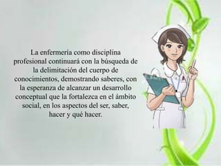La enfermería como disciplina 
profesional continuará con la búsqueda de 
la delimitación del cuerpo de 
conocimientos, demostrando saberes, con 
la esperanza de alcanzar un desarrollo 
conceptual que la fortalezca en el ámbito 
social, en los aspectos del ser, saber, 
hacer y qué hacer. 
 