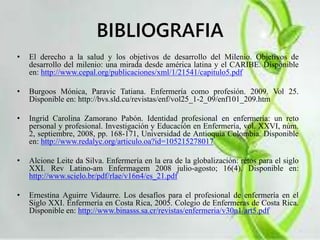 BIBLIOGRAFIA 
• El derecho a la salud y los objetivos de desarrollo del Milenio. Objetivos de 
desarrollo del milenio: una mirada desde américa latina y el CARIBE. Disponible 
en: http://www.cepal.org/publicaciones/xml/1/21541/capitulo5.pdf 
• Burgoos Mónica, Paravic Tatiana. Enfermería como profesión. 2009. Vol 25. 
Disponible en: http://bvs.sld.cu/revistas/enf/vol25_1-2_09/enf101_209.htm 
• Ingrid Carolina Zamorano Pabón. Identidad profesional en enfermería: un reto 
personal y profesional. Investigación y Educación en Enfermería, vol. XXVI, núm. 
2, septiembre, 2008, pp. 168-171, Universidad de Antioquia Colombia. Disponible 
en: http://www.redalyc.org/articulo.oa?id=105215278017 
• Alcione Leite da Silva. Enfermería en la era de la globalización: retos para el siglo 
XXI. Rev Latino-am Enfermagem 2008 julio-agosto; 16(4). Disponible en: 
http://www.scielo.br/pdf/rlae/v16n4/es_21.pdf 
• Ernestina Aguirre Vidaurre. Los desafíos para el profesional de enfermería en el 
Siglo XXI. Enfermería en Costa Rica, 2005. Colegio de Enfermeras de Costa Rica. 
Disponible en: http://www.binasss.sa.cr/revistas/enfermeria/v30n1/art5.pdf 
 