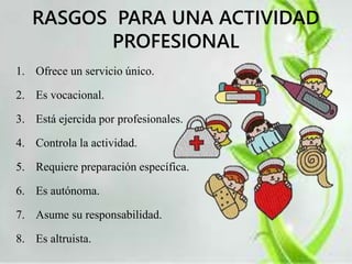 RASGOS PARA UNA ACTIVIDAD 
PROFESIONAL 
1. Ofrece un servicio único. 
2. Es vocacional. 
3. Está ejercida por profesionales. 
4. Controla la actividad. 
5. Requiere preparación específica. 
6. Es autónoma. 
7. Asume su responsabilidad. 
8. Es altruista. 
 