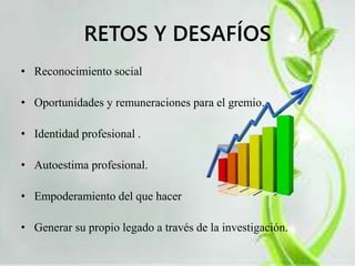 RETOS Y DESAFÍOS 
• Reconocimiento social 
• Oportunidades y remuneraciones para el gremio. 
• Identidad profesional . 
• Autoestima profesional. 
• Empoderamiento del que hacer 
• Generar su propio legado a través de la investigación. 
 