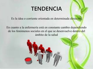 TENDENCIA 
Es la idea o corriente orientada en determinada dirección. 
En cuanto a la enfermería está en constante cambio dependiendo 
de los fenómenos sociales en el que se desenvuelve dentro del 
ámbito de la salud 
 