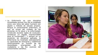 • La Enfermería es una disciplina
consolidada porque hoy día es aceptada
como una rama del saber humano con
objeto y método de estudio propios.
Porque el conocimiento enfermero, el
que se ocupa del cuidado de las
personas en la salud y la enfermedad,
construido durante siglos de evolución,
constituye un legado imprescindible
para la humanidad.21 Y porque en su
condición de disciplina aplicada, la
Enfermería ha mostrado sobradamente
su capacidad de renovarse y redefinirse
continuamente en función de las
necesidades emergentes de la
ciudadanía y de los avances del
conocimiento científico.
 