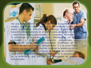 Sin una teoría sistémica de desarrollo como la sugerida aquí, el
estatus profesional de la enfermería permanecerá siendo un
tópico activamente defendido, sin embargo la discusión se
basará fundamentalmente en el sentido persuasivo del concepto
y esgrimiendo logros estructurales, sin considerar técnicamente
la enfermería en la escena ecológica. Mediante el uso de la
persuasión y argumentando aspectos estructurales las
prerrogativas profesionales permanecerán focalizadas en los
deseos de reconocimiento y reivindicación. O a lo sumo habrá
intentos por demostrar de distintas maneras la existencia de un
patrón común de desarrollo estructural de todas las profesiones,
un proceso de profesionalización y de potenciar la academicidad
de la enfermería, que una vez más redundarán en asuntos
estructurales.
 