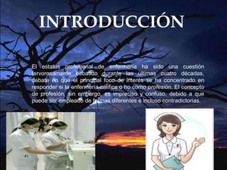 INTRODUCCIÓN
El estatus profesional de enfermería ha sido una cuestión
fervorosamente debatido durante las últimas cuatro décadas,
debate en que el principal foco de interés se ha concentrado en
responder si la enfermería califica o no como profesión. El concepto
de profesión, sin embargo, es impreciso y confuso, debido a que
puede ser empleado de formas diferentes e incluso contradictorias.
 
