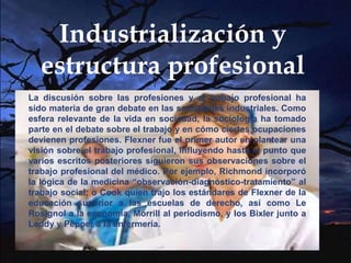 Industrialización y
estructura profesional
La discusión sobre las profesiones y el trabajo profesional ha
sido materia de gran debate en las sociedades industriales. Como
esfera relevante de la vida en sociedad, la sociología ha tomado
parte en el debate sobre el trabajo y en cómo ciertas ocupaciones
devienen profesiones. Flexner fue el primer autor en plantear una
visión sobre el trabajo profesional, influyendo hasta el punto que
varios escritos posteriores siguieron sus observaciones sobre el
trabajo profesional del médico. Por ejemplo, Richmond incorporó
la lógica de la medicina “observación-diagnóstico-tratamiento” al
trabajo social; o Cook quien trajo los estándares de Flexner de la
educación superior a las escuelas de derecho, así como Le
Rosignol a la economía, Morrill al periodismo, y los Bixler junto a
Leddy y Pepper a la enfermería.
 