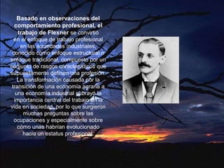 Basado en observaciones del
comportamiento profesional, el
trabajo de Flexner se convirtió
en el enfoque de trabajo profesional
en las sociedades industriales,
conocido como enfoque estructural o
enfoque tradicional, compuesto por un
conjunto de rasgos característicos que
supuestamente definen una profesión.
La transformación causada por la
transición de una economía agraria a
una economía industrial subrayó la
importancia central del trabajo en la
vida en sociedad, por lo que surgieron
muchas preguntas sobre las
ocupaciones y especialmente sobre
cómo unas habrían evolucionado
hacia un estatus profesional.
 