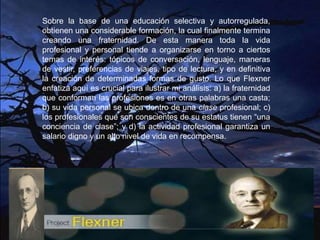 Sobre la base de una educación selectiva y autorregulada,
obtienen una considerable formación, la cual finalmente termina
creando una fraternidad. De esta manera toda la vida
profesional y personal tiende a organizarse en torno a ciertos
temas de interés: tópicos de conversación, lenguaje, maneras
de vestir, preferencias de viajes, tipo de lectura, y en definitiva
la creación de determinadas formas de gusto. Lo que Flexner
enfatiza aquí es crucial para ilustrar mi análisis: a) la fraternidad
que conforman las profesiones es en otras palabras una casta;
b) su vida personal se ubica dentro de una clase profesional; c)
los profesionales que son conscientes de su estatus tienen “una
conciencia de clase”; y d) la actividad profesional garantiza un
salario digno y un alto nivel de vida en recompensa.
 