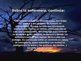 “Ella también puede ser descrita como otro brazo
del médico o del cirujano. Su función es
instrumental, aunque no sólo mecánicamente
instrumental. Tal vez en ciertas relaciones ella es
casi una colaboradora. Sin embargo, básicamente
es el médico quien observa, re-fexiona y decide. La
enfermera está en sus manos, lleva a cabo sus
órdenes. Es convocada como un centinela en casos
de emergencia, quien subordina con lealtad su
inteligencia a la teoría y las políticas del médico, y
secunda sus esfuerzos”
Sobre la enfermera, continúa:
 