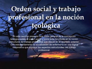 Orden social y trabajo
profesional en la noción
teológica
En esta sección presento una visión general de la concepción
teológica sobre el orden social y cómo ésta ha infuido en la noción
estructural del trabajo profesional que discutí en el apartado anterior.
Con esto fundamento la socialización de enfermería en una lógica
corporativa que subraya los aspectos estructurales del trabajo
profesional.
 