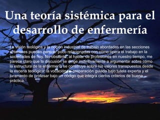 Una teoría sistémica para el
desarrollo de enfermería
La visión teológica y la noción industrial de trabajo abordadas en las secciones
anteriores pueden parecer poco relacionadas con cómo opera el trabajo en la
sociedades de hoy. No obstante, al hablar de profesiones en nuestro tiempo, me
parece claro que la discusión se dirige instintivamente a argumentar sobre cómo
la estructura de la enfermería se construye sobre los valores transpuestos desde
la escena teológica: la vocación, la preparación guiada bajo tutela experta y el
juramento de profesar bajo un código que integra ciertos criterios de buena
práctica.
 