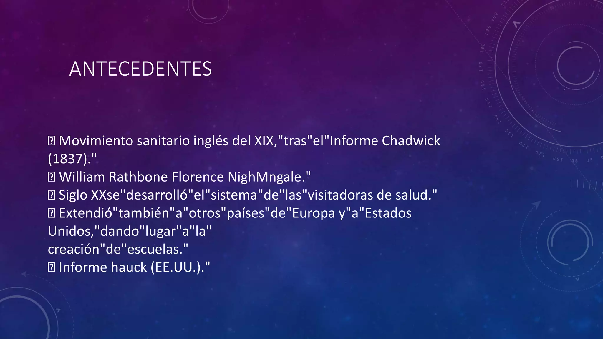 Movimiento sanitario inglés del XIX,"tras"el"Informe Chadwick
(1837)."
William Rathbone Florence NighMngale."
Siglo XXse"desarrolló"el"sistema"de"las"visitadoras de salud."
Extendió"también"a"otros"países"de"Europa y"a"Estados
Unidos,"dando"lugar"a"la"
creación"de"escuelas."
Informe hauck (EE.UU.)."
ANTECEDENTES