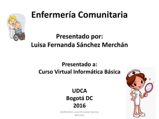 Enfermería Comunitaria
Presentado por:
Luisa Fernanda Sánchez Merchán
Presentado a:
Curso Virtual Informática Básica
UDCA
Bogotá DC
2016
03/09/2016 Luisa Fernanda Sánchez
Merchán
 