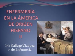 ENFERMERÍA EN LA ÁMERICA DE ORIGEN HISPANOII Iria Gallego Vázquez 1º de Enfermería 