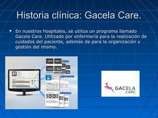 Historia clínica: Gacela Care.


En nuestros hospitales, se utiliza un programa llamado
Gacela Care. Utilizado por enfermería para la realización de
cuidados del paciente, además de para la organización y
gestión del mismo.

 