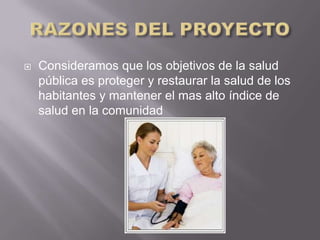    Consideramos que los objetivos de la salud
    pública es proteger y restaurar la salud de los
    habitantes y mantener el mas alto índice de
    salud en la comunidad
 