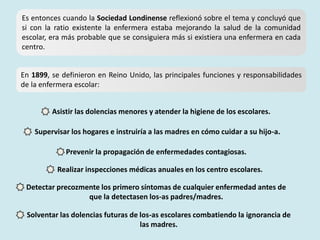 Es entonces cuando la Sociedad Londinense reflexionó sobre el tema y concluyó que
si con la ratio existente la enfermera estaba mejorando la salud de la comunidad
escolar, era más probable que se consiguiera más si existiera una enfermera en cada
centro.
En 1899, se definieron en Reino Unido, las principales funciones y responsabilidades
de la enfermera escolar:
Asistir las dolencias menores y atender la higiene de los escolares.
Supervisar los hogares e instruiría a las madres en cómo cuidar a su hijo-a.
Prevenir la propagación de enfermedades contagiosas.
Realizar inspecciones médicas anuales en los centro escolares.
Detectar precozmente los primero síntomas de cualquier enfermedad antes de
que la detectasen los-as padres/madres.
Solventar las dolencias futuras de los-as escolares combatiendo la ignorancia de
las madres.
 