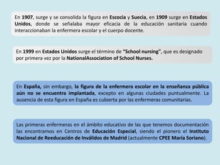 En 1907, surge y se consolida la figura en Escocia y Suecia, en 1909 surge en Estados
Unidos, donde se señalaba mayor eficacia de la educación sanitaria cuando
interaccionaban la enfermera escolar y el cuerpo docente.
En 1999 en Estados Unidos surge el término de “School nursing", que es designado
por primera vez por la NationalAssociation of School Nurses.
En España, sin embargo, la figura de la enfermera escolar en la enseñanza pública
aún no se encuentra implantada, excepto en algunas ciudades puntualmente. La
ausencia de esta figura en España es cubierta por las enfermeras comunitarias.
Las primeras enfermeras en el ámbito educativo de las que tenemos documentación
las encontramos en Centros de Educación Especial, siendo el pionero el Instituto
Nacional de Reeducación de Inválidos de Madrid (actualmente CPEE María Soriano).
 