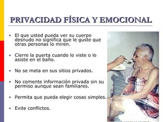 PRIVACIDAD FÍSICA Y EMOCIONAL El que usted pueda ver su cuerpo desnudo no significa que le guste que otras personas lo miren. Cierre la puerta cuando lo viste o lo asiste en el baño. No se meta en sus sitios privados. No comente información privada sin su permiso aunque sean familiares. Permita que pueda elegir cosas simples. Evite conflictos. 