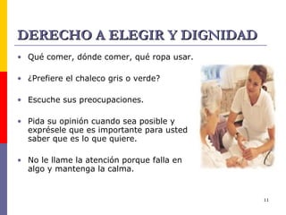 DERECHO A ELEGIR Y DIGNIDAD Qué comer, dónde comer, qué ropa usar. ¿Prefiere el chaleco gris o verde? Escuche sus preocupaciones. Pida su opinión cuando sea posible y exprésele que es importante para usted saber que es lo que quiere. No le llame la atención porque falla en algo y mantenga la calma. 