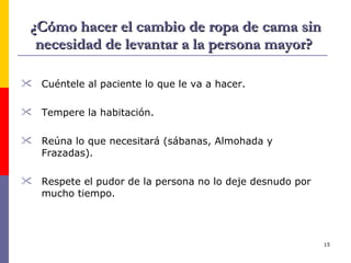 ¿Cómo hacer el cambio de ropa de cama sin necesidad de levantar a la persona mayor?  Cuéntele al paciente lo que le va a hacer. Tempere la habitación. Reúna lo que necesitará (sábanas, Almohada y Frazadas). Respete el pudor de la persona no lo deje desnudo por mucho tiempo. 