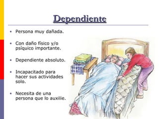 Dependiente Persona muy dañada. Con daño físico y/o psíquico importante. Dependiente absoluto. Incapacitado para hacer sus actividades solo. Necesita de una persona que lo auxilie. 