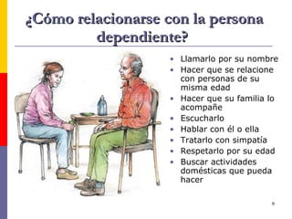 ¿Cómo relacionarse con la persona dependiente?  Llamarlo por su nombre Hacer que se relacione con personas de su misma edad Hacer que su familia lo acompañe Escucharlo Hablar con él o ella Tratarlo con simpatía Respetarlo por su edad Buscar actividades domésticas que pueda hacer 