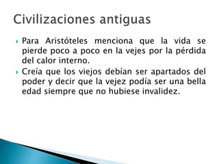  Para Aristóteles menciona que la vida se
pierde poco a poco en la vejes por la pérdida
del calor interno.
 Creía que los viejos debían ser apartados del
poder y decir que la vejez podía ser una bella
edad siempre que no hubiese invalidez.
 