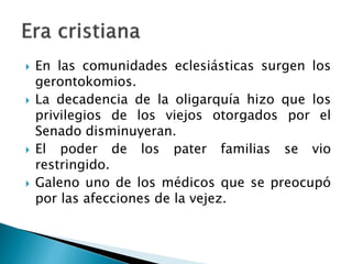  En las comunidades eclesiásticas surgen los
gerontokomios.
 La decadencia de la oligarquía hizo que los
privilegios de los viejos otorgados por el
Senado disminuyeran.
 El poder de los pater familias se vio
restringido.
 Galeno uno de los médicos que se preocupó
por las afecciones de la vejez.
 