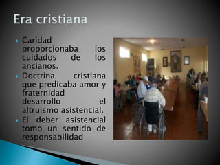  Caridad
proporcionaba los
cuidados de los
ancianos.
 Doctrina cristiana
que predicaba amor y
fraternidad
desarrollo el
altruismo asistencial.
 El deber asistencial
tomo un sentido de
responsabilidad
 