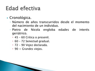  Cronológica.
◦ Número de años transcurridos desde el momento
del nacimiento de un individuo.
◦ Pietro de Nicola engloba edades de interés
geriátrico.
 45 – 60 Crítica o presenil.
 60 – 72 Senectud gradual.
 72 – 90 Vejez declarada.
 90 + Grandes viejos.
 