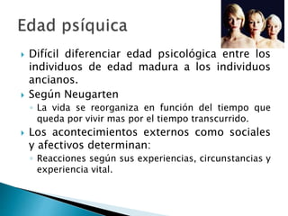  Difícil diferenciar edad psicológica entre los
individuos de edad madura a los individuos
ancianos.
 Según Neugarten
◦ La vida se reorganiza en función del tiempo que
queda por vivir mas por el tiempo transcurrido.
 Los acontecimientos externos como sociales
y afectivos determinan:
◦ Reacciones según sus experiencias, circunstancias y
experiencia vital.
 