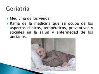  Medicina de los viejos.
 Rama de la medicina que se ocupa de los
aspectos clínicos, terapéuticos, preventivos y
sociales en la salud y enfermedad de los
ancianos.
 